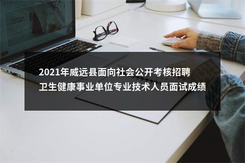 2021年威远县面向社会公开考核招聘卫生健康事业单位专业技术人员面试成绩及排名的公示 图片