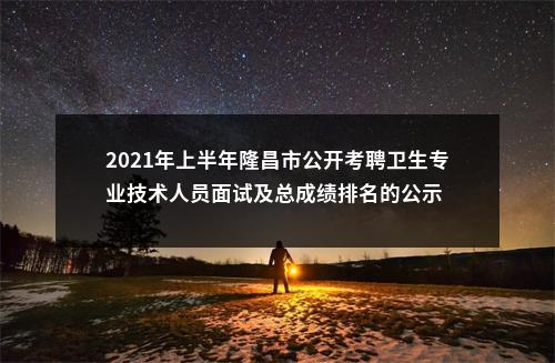 2021年上半年隆昌市公开考聘卫生专业技术人员面试及总成绩排名的公示 图片