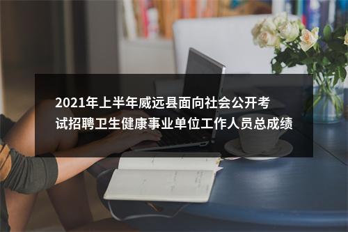 2021年上半年威远县面向社会公开考试招聘卫生健康事业单位工作人员总成绩及排名的公示 图片